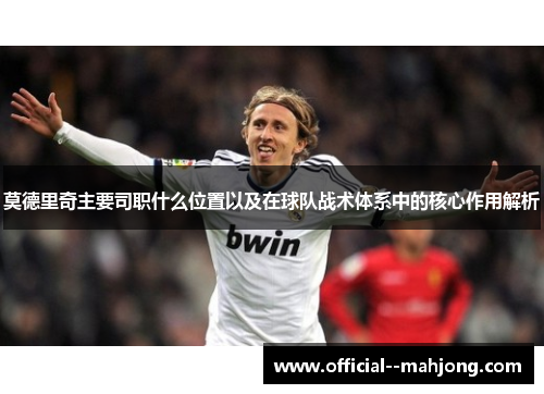 莫德里奇主要司职什么位置以及在球队战术体系中的核心作用解析