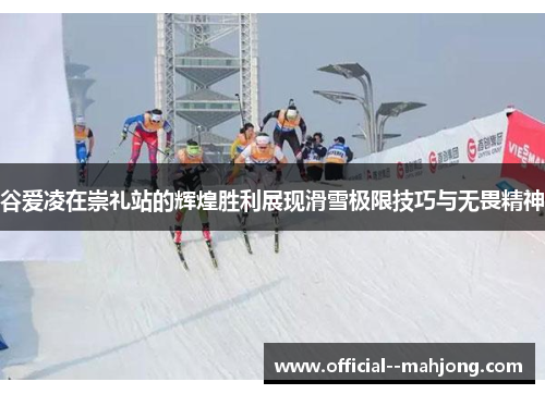 谷爱凌在崇礼站的辉煌胜利展现滑雪极限技巧与无畏精神