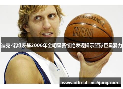 迪克·诺维茨基2006年全明星赛惊艳表现揭示篮球巨星潜力 迪克·诺维茨基2006年全明星赛惊艳表现揭示篮球巨星潜力