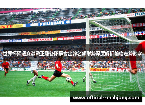 世界杯預選賽激戰正酣各隊爭奪出線名額形勢深度解析前瞻走勢觀察