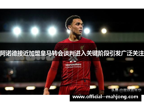 阿诺德接近加盟皇马转会谈判进入关键阶段引发广泛关注