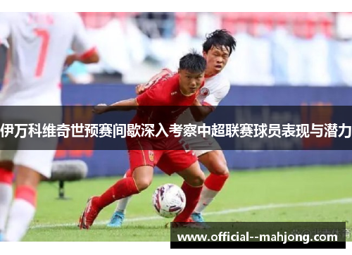 伊万科维奇世预赛间歇深入考察中超联赛球员表现与潜力
