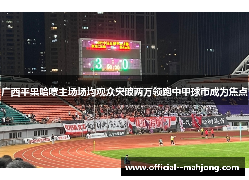 广西平果哈嘹主场场均观众突破两万领跑中甲球市成为焦点 广西平果哈嘹主场场均观众突破两万领跑中甲球市成为焦点