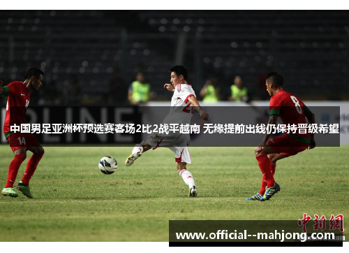 中国男足亚洲杯预选赛客场2比2战平越南 无缘提前出线仍保持晋级希望 中国男足亚洲杯预选赛客场2比2战平越南 无缘提前出线仍保持晋级希望